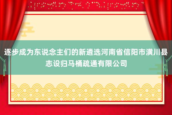 逐步成为东说念主们的新遴选河南省信阳市潢川县志设归马桶疏通有限公司